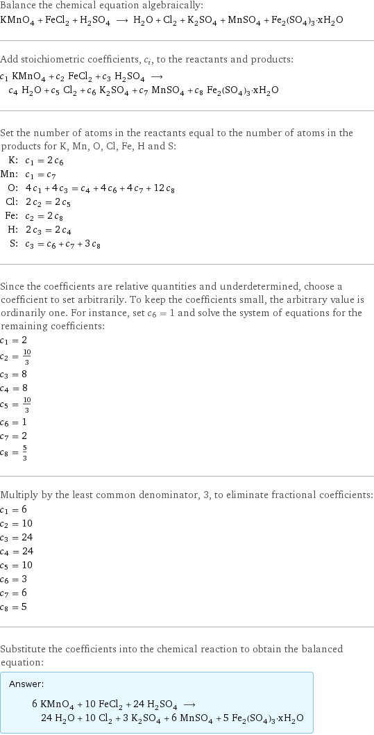 Balance the chemical equation algebraically: KMnO_4 + FeCl_2 + H_2SO_4 ⟶ H_2O + Cl_2 + K_2SO_4 + MnSO_4 + Fe_2(SO_4)_3·xH_2O Add stoichiometric coefficients, c_i, to the reactants and products: c_1 KMnO_4 + c_2 FeCl_2 + c_3 H_2SO_4 ⟶ c_4 H_2O + c_5 Cl_2 + c_6 K_2SO_4 + c_7 MnSO_4 + c_8 Fe_2(SO_4)_3·xH_2O Set the number of atoms in the reactants equal to the number of atoms in the products for K, Mn, O, Cl, Fe, H and S: K: | c_1 = 2 c_6 Mn: | c_1 = c_7 O: | 4 c_1 + 4 c_3 = c_4 + 4 c_6 + 4 c_7 + 12 c_8 Cl: | 2 c_2 = 2 c_5 Fe: | c_2 = 2 c_8 H: | 2 c_3 = 2 c_4 S: | c_3 = c_6 + c_7 + 3 c_8 Since the coefficients are relative quantities and underdetermined, choose a coefficient to set arbitrarily. To keep the coefficients small, the arbitrary value is ordinarily one. For instance, set c_6 = 1 and solve the system of equations for the remaining coefficients: c_1 = 2 c_2 = 10/3 c_3 = 8 c_4 = 8 c_5 = 10/3 c_6 = 1 c_7 = 2 c_8 = 5/3 Multiply by the least common denominator, 3, to eliminate fractional coefficients: c_1 = 6 c_2 = 10 c_3 = 24 c_4 = 24 c_5 = 10 c_6 = 3 c_7 = 6 c_8 = 5 Substitute the coefficients into the chemical reaction to obtain the balanced equation: Answer: |   | 6 KMnO_4 + 10 FeCl_2 + 24 H_2SO_4 ⟶ 24 H_2O + 10 Cl_2 + 3 K_2SO_4 + 6 MnSO_4 + 5 Fe_2(SO_4)_3·xH_2O