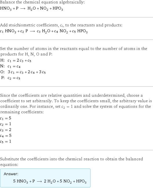 Balance the chemical equation algebraically: HNO_3 + P ⟶ H_2O + NO_2 + HPO_3 Add stoichiometric coefficients, c_i, to the reactants and products: c_1 HNO_3 + c_2 P ⟶ c_3 H_2O + c_4 NO_2 + c_5 HPO_3 Set the number of atoms in the reactants equal to the number of atoms in the products for H, N, O and P: H: | c_1 = 2 c_3 + c_5 N: | c_1 = c_4 O: | 3 c_1 = c_3 + 2 c_4 + 3 c_5 P: | c_2 = c_5 Since the coefficients are relative quantities and underdetermined, choose a coefficient to set arbitrarily. To keep the coefficients small, the arbitrary value is ordinarily one. For instance, set c_2 = 1 and solve the system of equations for the remaining coefficients: c_1 = 5 c_2 = 1 c_3 = 2 c_4 = 5 c_5 = 1 Substitute the coefficients into the chemical reaction to obtain the balanced equation: Answer: |   | 5 HNO_3 + P ⟶ 2 H_2O + 5 NO_2 + HPO_3