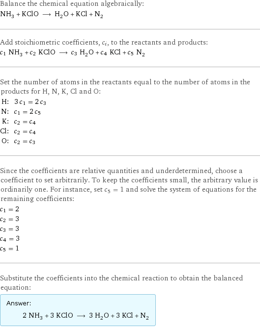 Balance the chemical equation algebraically: NH_3 + KClO ⟶ H_2O + KCl + N_2 Add stoichiometric coefficients, c_i, to the reactants and products: c_1 NH_3 + c_2 KClO ⟶ c_3 H_2O + c_4 KCl + c_5 N_2 Set the number of atoms in the reactants equal to the number of atoms in the products for H, N, K, Cl and O: H: | 3 c_1 = 2 c_3 N: | c_1 = 2 c_5 K: | c_2 = c_4 Cl: | c_2 = c_4 O: | c_2 = c_3 Since the coefficients are relative quantities and underdetermined, choose a coefficient to set arbitrarily. To keep the coefficients small, the arbitrary value is ordinarily one. For instance, set c_5 = 1 and solve the system of equations for the remaining coefficients: c_1 = 2 c_2 = 3 c_3 = 3 c_4 = 3 c_5 = 1 Substitute the coefficients into the chemical reaction to obtain the balanced equation: Answer: |   | 2 NH_3 + 3 KClO ⟶ 3 H_2O + 3 KCl + N_2