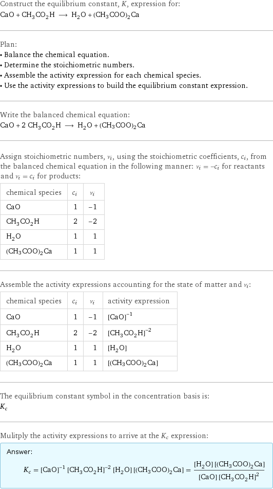 Construct the equilibrium constant, K, expression for: CaO + CH_3CO_2H ⟶ H_2O + (CH3COO)2Ca Plan: • Balance the chemical equation. • Determine the stoichiometric numbers. • Assemble the activity expression for each chemical species. • Use the activity expressions to build the equilibrium constant expression. Write the balanced chemical equation: CaO + 2 CH_3CO_2H ⟶ H_2O + (CH3COO)2Ca Assign stoichiometric numbers, ν_i, using the stoichiometric coefficients, c_i, from the balanced chemical equation in the following manner: ν_i = -c_i for reactants and ν_i = c_i for products: chemical species | c_i | ν_i CaO | 1 | -1 CH_3CO_2H | 2 | -2 H_2O | 1 | 1 (CH3COO)2Ca | 1 | 1 Assemble the activity expressions accounting for the state of matter and ν_i: chemical species | c_i | ν_i | activity expression CaO | 1 | -1 | ([CaO])^(-1) CH_3CO_2H | 2 | -2 | ([CH3CO2H])^(-2) H_2O | 1 | 1 | [H2O] (CH3COO)2Ca | 1 | 1 | [(CH3COO)2Ca] The equilibrium constant symbol in the concentration basis is: K_c Mulitply the activity expressions to arrive at the K_c expression: Answer: |   | K_c = ([CaO])^(-1) ([CH3CO2H])^(-2) [H2O] [(CH3COO)2Ca] = ([H2O] [(CH3COO)2Ca])/([CaO] ([CH3CO2H])^2)