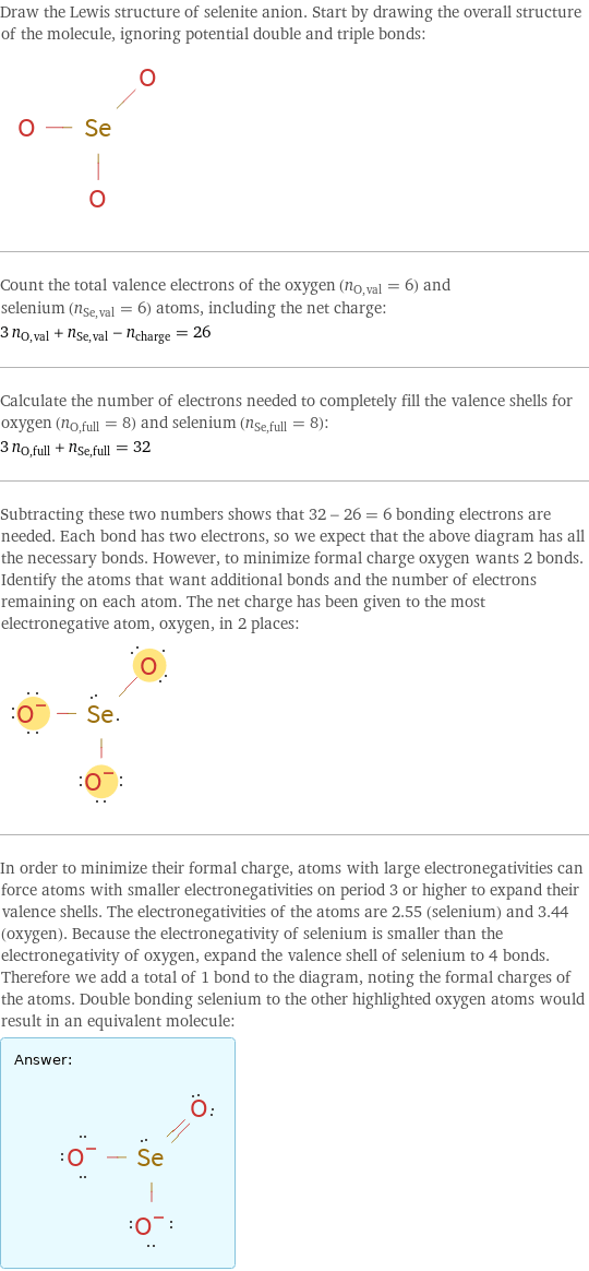 Draw the Lewis structure of selenite anion. Start by drawing the overall structure of the molecule, ignoring potential double and triple bonds:  Count the total valence electrons of the oxygen (n_O, val = 6) and selenium (n_Se, val = 6) atoms, including the net charge: 3 n_O, val + n_Se, val - n_charge = 26 Calculate the number of electrons needed to completely fill the valence shells for oxygen (n_O, full = 8) and selenium (n_Se, full = 8): 3 n_O, full + n_Se, full = 32 Subtracting these two numbers shows that 32 - 26 = 6 bonding electrons are needed. Each bond has two electrons, so we expect that the above diagram has all the necessary bonds. However, to minimize formal charge oxygen wants 2 bonds. Identify the atoms that want additional bonds and the number of electrons remaining on each atom. The net charge has been given to the most electronegative atom, oxygen, in 2 places:  In order to minimize their formal charge, atoms with large electronegativities can force atoms with smaller electronegativities on period 3 or higher to expand their valence shells. The electronegativities of the atoms are 2.55 (selenium) and 3.44 (oxygen). Because the electronegativity of selenium is smaller than the electronegativity of oxygen, expand the valence shell of selenium to 4 bonds. Therefore we add a total of 1 bond to the diagram, noting the formal charges of the atoms. Double bonding selenium to the other highlighted oxygen atoms would result in an equivalent molecule: Answer: |   | 