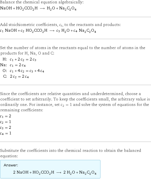 Balance the chemical equation algebraically: NaOH + HO_2CCO_2H ⟶ H_2O + Na_2C_2O_4 Add stoichiometric coefficients, c_i, to the reactants and products: c_1 NaOH + c_2 HO_2CCO_2H ⟶ c_3 H_2O + c_4 Na_2C_2O_4 Set the number of atoms in the reactants equal to the number of atoms in the products for H, Na, O and C: H: | c_1 + 2 c_2 = 2 c_3 Na: | c_1 = 2 c_4 O: | c_1 + 4 c_2 = c_3 + 4 c_4 C: | 2 c_2 = 2 c_4 Since the coefficients are relative quantities and underdetermined, choose a coefficient to set arbitrarily. To keep the coefficients small, the arbitrary value is ordinarily one. For instance, set c_2 = 1 and solve the system of equations for the remaining coefficients: c_1 = 2 c_2 = 1 c_3 = 2 c_4 = 1 Substitute the coefficients into the chemical reaction to obtain the balanced equation: Answer: |   | 2 NaOH + HO_2CCO_2H ⟶ 2 H_2O + Na_2C_2O_4