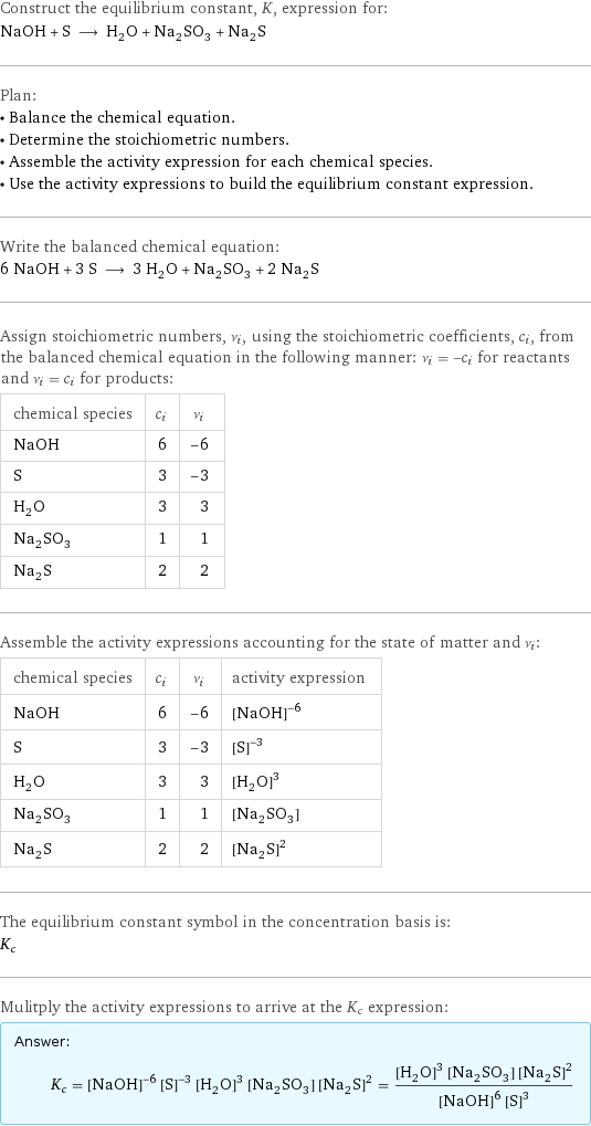Construct the equilibrium constant, K, expression for: NaOH + S ⟶ H_2O + Na_2SO_3 + Na_2S Plan: • Balance the chemical equation. • Determine the stoichiometric numbers. • Assemble the activity expression for each chemical species. • Use the activity expressions to build the equilibrium constant expression. Write the balanced chemical equation: 6 NaOH + 3 S ⟶ 3 H_2O + Na_2SO_3 + 2 Na_2S Assign stoichiometric numbers, ν_i, using the stoichiometric coefficients, c_i, from the balanced chemical equation in the following manner: ν_i = -c_i for reactants and ν_i = c_i for products: chemical species | c_i | ν_i NaOH | 6 | -6 S | 3 | -3 H_2O | 3 | 3 Na_2SO_3 | 1 | 1 Na_2S | 2 | 2 Assemble the activity expressions accounting for the state of matter and ν_i: chemical species | c_i | ν_i | activity expression NaOH | 6 | -6 | ([NaOH])^(-6) S | 3 | -3 | ([S])^(-3) H_2O | 3 | 3 | ([H2O])^3 Na_2SO_3 | 1 | 1 | [Na2SO3] Na_2S | 2 | 2 | ([Na2S])^2 The equilibrium constant symbol in the concentration basis is: K_c Mulitply the activity expressions to arrive at the K_c expression: Answer: |   | K_c = ([NaOH])^(-6) ([S])^(-3) ([H2O])^3 [Na2SO3] ([Na2S])^2 = (([H2O])^3 [Na2SO3] ([Na2S])^2)/(([NaOH])^6 ([S])^3)