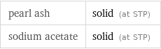 pearl ash | solid (at STP) sodium acetate | solid (at STP)