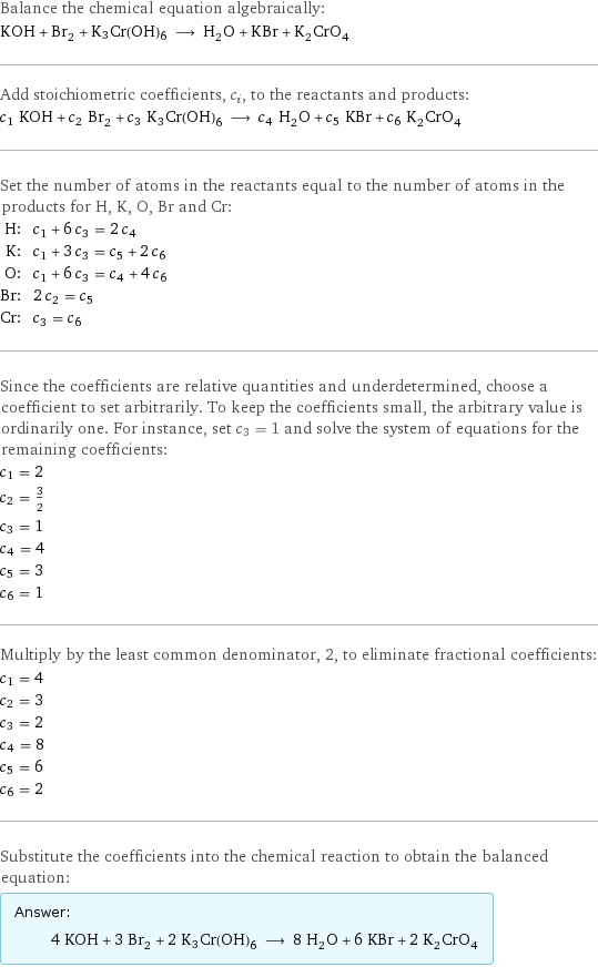 Balance the chemical equation algebraically: KOH + Br_2 + K3Cr(OH)6 ⟶ H_2O + KBr + K_2CrO_4 Add stoichiometric coefficients, c_i, to the reactants and products: c_1 KOH + c_2 Br_2 + c_3 K3Cr(OH)6 ⟶ c_4 H_2O + c_5 KBr + c_6 K_2CrO_4 Set the number of atoms in the reactants equal to the number of atoms in the products for H, K, O, Br and Cr: H: | c_1 + 6 c_3 = 2 c_4 K: | c_1 + 3 c_3 = c_5 + 2 c_6 O: | c_1 + 6 c_3 = c_4 + 4 c_6 Br: | 2 c_2 = c_5 Cr: | c_3 = c_6 Since the coefficients are relative quantities and underdetermined, choose a coefficient to set arbitrarily. To keep the coefficients small, the arbitrary value is ordinarily one. For instance, set c_3 = 1 and solve the system of equations for the remaining coefficients: c_1 = 2 c_2 = 3/2 c_3 = 1 c_4 = 4 c_5 = 3 c_6 = 1 Multiply by the least common denominator, 2, to eliminate fractional coefficients: c_1 = 4 c_2 = 3 c_3 = 2 c_4 = 8 c_5 = 6 c_6 = 2 Substitute the coefficients into the chemical reaction to obtain the balanced equation: Answer: |   | 4 KOH + 3 Br_2 + 2 K3Cr(OH)6 ⟶ 8 H_2O + 6 KBr + 2 K_2CrO_4