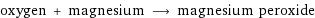 oxygen + magnesium ⟶ magnesium peroxide