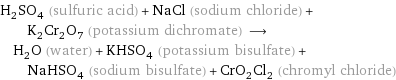 H_2SO_4 (sulfuric acid) + NaCl (sodium chloride) + K_2Cr_2O_7 (potassium dichromate) ⟶ H_2O (water) + KHSO_4 (potassium bisulfate) + NaHSO_4 (sodium bisulfate) + CrO_2Cl_2 (chromyl chloride)