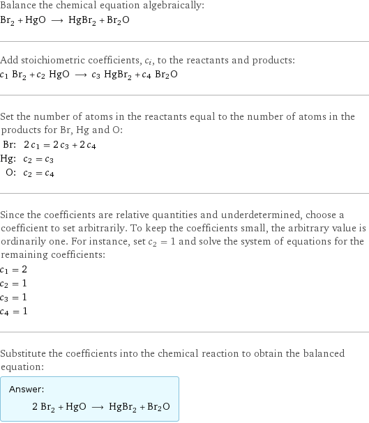 Balance the chemical equation algebraically: Br_2 + HgO ⟶ HgBr_2 + Br2O Add stoichiometric coefficients, c_i, to the reactants and products: c_1 Br_2 + c_2 HgO ⟶ c_3 HgBr_2 + c_4 Br2O Set the number of atoms in the reactants equal to the number of atoms in the products for Br, Hg and O: Br: | 2 c_1 = 2 c_3 + 2 c_4 Hg: | c_2 = c_3 O: | c_2 = c_4 Since the coefficients are relative quantities and underdetermined, choose a coefficient to set arbitrarily. To keep the coefficients small, the arbitrary value is ordinarily one. For instance, set c_2 = 1 and solve the system of equations for the remaining coefficients: c_1 = 2 c_2 = 1 c_3 = 1 c_4 = 1 Substitute the coefficients into the chemical reaction to obtain the balanced equation: Answer: |   | 2 Br_2 + HgO ⟶ HgBr_2 + Br2O