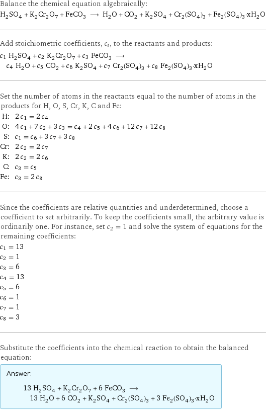 Balance the chemical equation algebraically: H_2SO_4 + K_2Cr_2O_7 + FeCO_3 ⟶ H_2O + CO_2 + K_2SO_4 + Cr_2(SO_4)_3 + Fe_2(SO_4)_3·xH_2O Add stoichiometric coefficients, c_i, to the reactants and products: c_1 H_2SO_4 + c_2 K_2Cr_2O_7 + c_3 FeCO_3 ⟶ c_4 H_2O + c_5 CO_2 + c_6 K_2SO_4 + c_7 Cr_2(SO_4)_3 + c_8 Fe_2(SO_4)_3·xH_2O Set the number of atoms in the reactants equal to the number of atoms in the products for H, O, S, Cr, K, C and Fe: H: | 2 c_1 = 2 c_4 O: | 4 c_1 + 7 c_2 + 3 c_3 = c_4 + 2 c_5 + 4 c_6 + 12 c_7 + 12 c_8 S: | c_1 = c_6 + 3 c_7 + 3 c_8 Cr: | 2 c_2 = 2 c_7 K: | 2 c_2 = 2 c_6 C: | c_3 = c_5 Fe: | c_3 = 2 c_8 Since the coefficients are relative quantities and underdetermined, choose a coefficient to set arbitrarily. To keep the coefficients small, the arbitrary value is ordinarily one. For instance, set c_2 = 1 and solve the system of equations for the remaining coefficients: c_1 = 13 c_2 = 1 c_3 = 6 c_4 = 13 c_5 = 6 c_6 = 1 c_7 = 1 c_8 = 3 Substitute the coefficients into the chemical reaction to obtain the balanced equation: Answer: |   | 13 H_2SO_4 + K_2Cr_2O_7 + 6 FeCO_3 ⟶ 13 H_2O + 6 CO_2 + K_2SO_4 + Cr_2(SO_4)_3 + 3 Fe_2(SO_4)_3·xH_2O