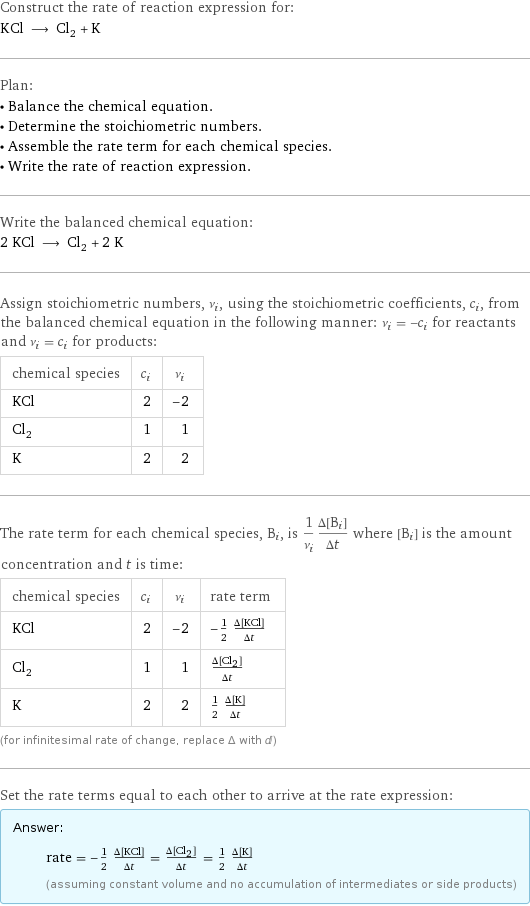 Construct the rate of reaction expression for: KCl ⟶ Cl_2 + K Plan: • Balance the chemical equation. • Determine the stoichiometric numbers. • Assemble the rate term for each chemical species. • Write the rate of reaction expression. Write the balanced chemical equation: 2 KCl ⟶ Cl_2 + 2 K Assign stoichiometric numbers, ν_i, using the stoichiometric coefficients, c_i, from the balanced chemical equation in the following manner: ν_i = -c_i for reactants and ν_i = c_i for products: chemical species | c_i | ν_i KCl | 2 | -2 Cl_2 | 1 | 1 K | 2 | 2 The rate term for each chemical species, B_i, is 1/ν_i(Δ[B_i])/(Δt) where [B_i] is the amount concentration and t is time: chemical species | c_i | ν_i | rate term KCl | 2 | -2 | -1/2 (Δ[KCl])/(Δt) Cl_2 | 1 | 1 | (Δ[Cl2])/(Δt) K | 2 | 2 | 1/2 (Δ[K])/(Δt) (for infinitesimal rate of change, replace Δ with d) Set the rate terms equal to each other to arrive at the rate expression: Answer: |   | rate = -1/2 (Δ[KCl])/(Δt) = (Δ[Cl2])/(Δt) = 1/2 (Δ[K])/(Δt) (assuming constant volume and no accumulation of intermediates or side products)