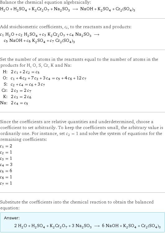 Balance the chemical equation algebraically: H_2O + H_2SO_4 + K_2Cr_2O_7 + Na_2SO_3 ⟶ NaOH + K_2SO_4 + Cr_2(SO_4)_3 Add stoichiometric coefficients, c_i, to the reactants and products: c_1 H_2O + c_2 H_2SO_4 + c_3 K_2Cr_2O_7 + c_4 Na_2SO_3 ⟶ c_5 NaOH + c_6 K_2SO_4 + c_7 Cr_2(SO_4)_3 Set the number of atoms in the reactants equal to the number of atoms in the products for H, O, S, Cr, K and Na: H: | 2 c_1 + 2 c_2 = c_5 O: | c_1 + 4 c_2 + 7 c_3 + 3 c_4 = c_5 + 4 c_6 + 12 c_7 S: | c_2 + c_4 = c_6 + 3 c_7 Cr: | 2 c_3 = 2 c_7 K: | 2 c_3 = 2 c_6 Na: | 2 c_4 = c_5 Since the coefficients are relative quantities and underdetermined, choose a coefficient to set arbitrarily. To keep the coefficients small, the arbitrary value is ordinarily one. For instance, set c_2 = 1 and solve the system of equations for the remaining coefficients: c_1 = 2 c_2 = 1 c_3 = 1 c_4 = 3 c_5 = 6 c_6 = 1 c_7 = 1 Substitute the coefficients into the chemical reaction to obtain the balanced equation: Answer: |   | 2 H_2O + H_2SO_4 + K_2Cr_2O_7 + 3 Na_2SO_3 ⟶ 6 NaOH + K_2SO_4 + Cr_2(SO_4)_3