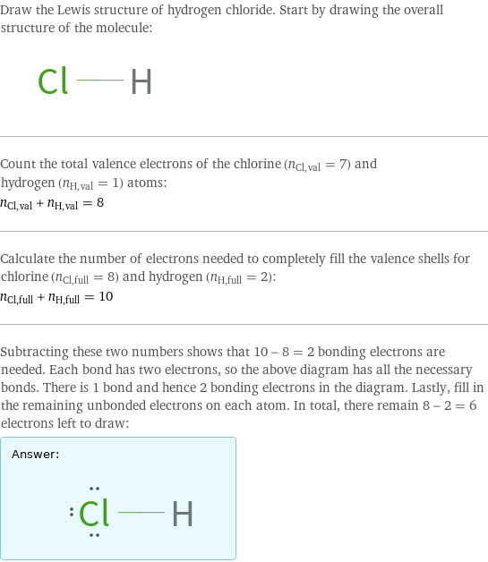 Draw the Lewis structure of hydrogen chloride. Start by drawing the overall structure of the molecule:  Count the total valence electrons of the chlorine (n_Cl, val = 7) and hydrogen (n_H, val = 1) atoms: n_Cl, val + n_H, val = 8 Calculate the number of electrons needed to completely fill the valence shells for chlorine (n_Cl, full = 8) and hydrogen (n_H, full = 2): n_Cl, full + n_H, full = 10 Subtracting these two numbers shows that 10 - 8 = 2 bonding electrons are needed. Each bond has two electrons, so the above diagram has all the necessary bonds. There is 1 bond and hence 2 bonding electrons in the diagram. Lastly, fill in the remaining unbonded electrons on each atom. In total, there remain 8 - 2 = 6 electrons left to draw: Answer: |   | 