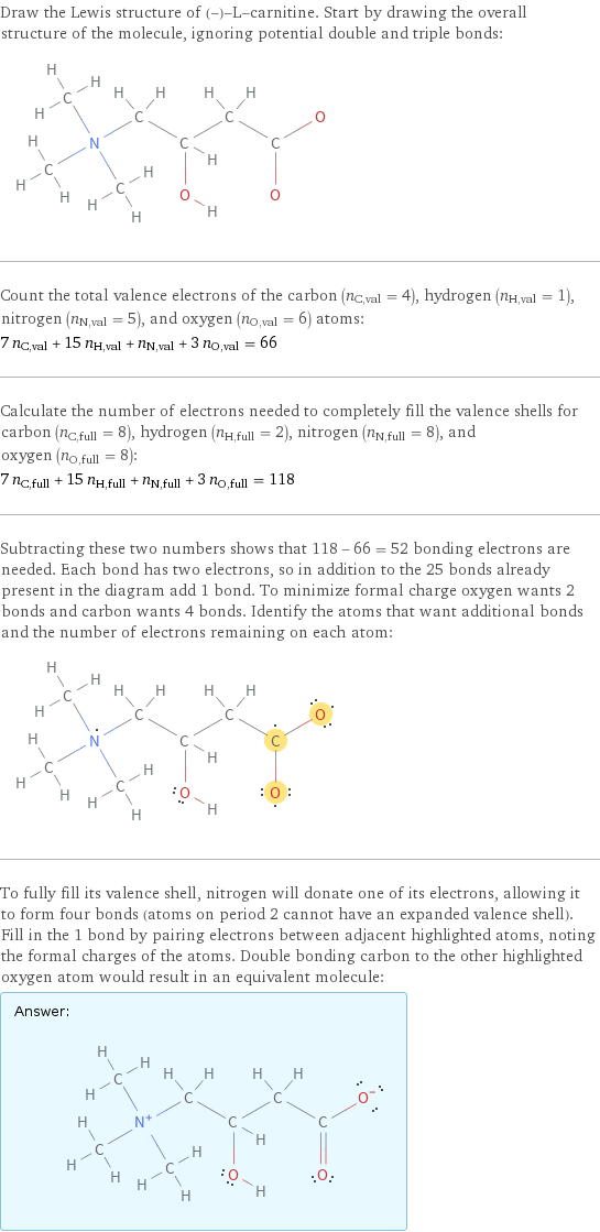 Draw the Lewis structure of (-)-L-carnitine. Start by drawing the overall structure of the molecule, ignoring potential double and triple bonds:  Count the total valence electrons of the carbon (n_C, val = 4), hydrogen (n_H, val = 1), nitrogen (n_N, val = 5), and oxygen (n_O, val = 6) atoms: 7 n_C, val + 15 n_H, val + n_N, val + 3 n_O, val = 66 Calculate the number of electrons needed to completely fill the valence shells for carbon (n_C, full = 8), hydrogen (n_H, full = 2), nitrogen (n_N, full = 8), and oxygen (n_O, full = 8): 7 n_C, full + 15 n_H, full + n_N, full + 3 n_O, full = 118 Subtracting these two numbers shows that 118 - 66 = 52 bonding electrons are needed. Each bond has two electrons, so in addition to the 25 bonds already present in the diagram add 1 bond. To minimize formal charge oxygen wants 2 bonds and carbon wants 4 bonds. Identify the atoms that want additional bonds and the number of electrons remaining on each atom:  To fully fill its valence shell, nitrogen will donate one of its electrons, allowing it to form four bonds (atoms on period 2 cannot have an expanded valence shell). Fill in the 1 bond by pairing electrons between adjacent highlighted atoms, noting the formal charges of the atoms. Double bonding carbon to the other highlighted oxygen atom would result in an equivalent molecule: Answer: |   | 