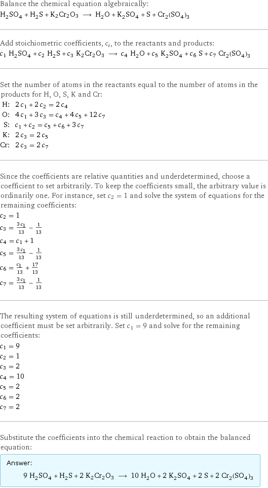 Balance the chemical equation algebraically: H_2SO_4 + H_2S + K2Cr2O3 ⟶ H_2O + K_2SO_4 + S + Cr_2(SO_4)_3 Add stoichiometric coefficients, c_i, to the reactants and products: c_1 H_2SO_4 + c_2 H_2S + c_3 K2Cr2O3 ⟶ c_4 H_2O + c_5 K_2SO_4 + c_6 S + c_7 Cr_2(SO_4)_3 Set the number of atoms in the reactants equal to the number of atoms in the products for H, O, S, K and Cr: H: | 2 c_1 + 2 c_2 = 2 c_4 O: | 4 c_1 + 3 c_3 = c_4 + 4 c_5 + 12 c_7 S: | c_1 + c_2 = c_5 + c_6 + 3 c_7 K: | 2 c_3 = 2 c_5 Cr: | 2 c_3 = 2 c_7 Since the coefficients are relative quantities and underdetermined, choose a coefficient to set arbitrarily. To keep the coefficients small, the arbitrary value is ordinarily one. For instance, set c_2 = 1 and solve the system of equations for the remaining coefficients: c_2 = 1 c_3 = (3 c_1)/13 - 1/13 c_4 = c_1 + 1 c_5 = (3 c_1)/13 - 1/13 c_6 = c_1/13 + 17/13 c_7 = (3 c_1)/13 - 1/13 The resulting system of equations is still underdetermined, so an additional coefficient must be set arbitrarily. Set c_1 = 9 and solve for the remaining coefficients: c_1 = 9 c_2 = 1 c_3 = 2 c_4 = 10 c_5 = 2 c_6 = 2 c_7 = 2 Substitute the coefficients into the chemical reaction to obtain the balanced equation: Answer: |   | 9 H_2SO_4 + H_2S + 2 K2Cr2O3 ⟶ 10 H_2O + 2 K_2SO_4 + 2 S + 2 Cr_2(SO_4)_3