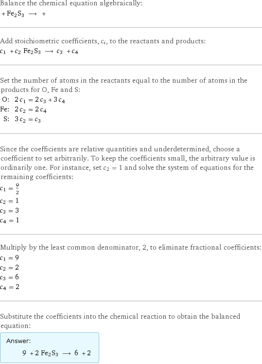 Balance the chemical equation algebraically:  + Fe2S3 ⟶ +  Add stoichiometric coefficients, c_i, to the reactants and products: c_1 + c_2 Fe2S3 ⟶ c_3 + c_4  Set the number of atoms in the reactants equal to the number of atoms in the products for O, Fe and S: O: | 2 c_1 = 2 c_3 + 3 c_4 Fe: | 2 c_2 = 2 c_4 S: | 3 c_2 = c_3 Since the coefficients are relative quantities and underdetermined, choose a coefficient to set arbitrarily. To keep the coefficients small, the arbitrary value is ordinarily one. For instance, set c_2 = 1 and solve the system of equations for the remaining coefficients: c_1 = 9/2 c_2 = 1 c_3 = 3 c_4 = 1 Multiply by the least common denominator, 2, to eliminate fractional coefficients: c_1 = 9 c_2 = 2 c_3 = 6 c_4 = 2 Substitute the coefficients into the chemical reaction to obtain the balanced equation: Answer: |   | 9 + 2 Fe2S3 ⟶ 6 + 2 