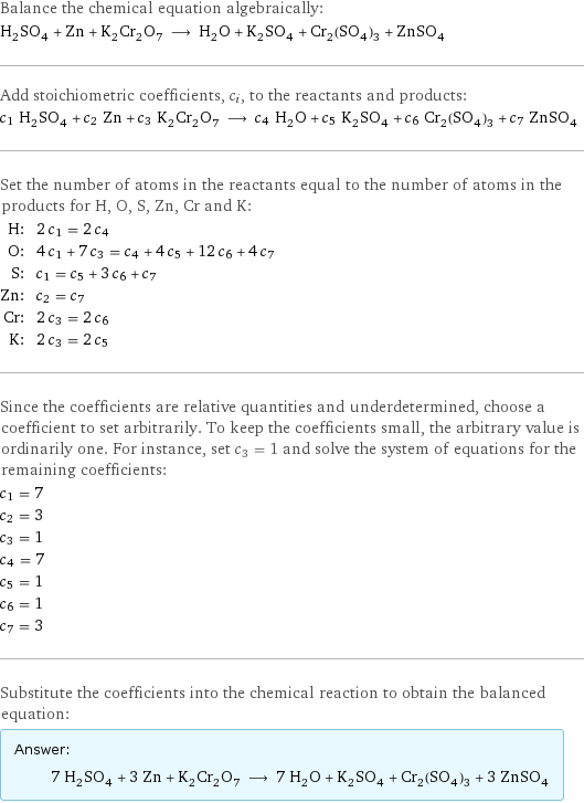 Balance the chemical equation algebraically: H_2SO_4 + Zn + K_2Cr_2O_7 ⟶ H_2O + K_2SO_4 + Cr_2(SO_4)_3 + ZnSO_4 Add stoichiometric coefficients, c_i, to the reactants and products: c_1 H_2SO_4 + c_2 Zn + c_3 K_2Cr_2O_7 ⟶ c_4 H_2O + c_5 K_2SO_4 + c_6 Cr_2(SO_4)_3 + c_7 ZnSO_4 Set the number of atoms in the reactants equal to the number of atoms in the products for H, O, S, Zn, Cr and K: H: | 2 c_1 = 2 c_4 O: | 4 c_1 + 7 c_3 = c_4 + 4 c_5 + 12 c_6 + 4 c_7 S: | c_1 = c_5 + 3 c_6 + c_7 Zn: | c_2 = c_7 Cr: | 2 c_3 = 2 c_6 K: | 2 c_3 = 2 c_5 Since the coefficients are relative quantities and underdetermined, choose a coefficient to set arbitrarily. To keep the coefficients small, the arbitrary value is ordinarily one. For instance, set c_3 = 1 and solve the system of equations for the remaining coefficients: c_1 = 7 c_2 = 3 c_3 = 1 c_4 = 7 c_5 = 1 c_6 = 1 c_7 = 3 Substitute the coefficients into the chemical reaction to obtain the balanced equation: Answer: |   | 7 H_2SO_4 + 3 Zn + K_2Cr_2O_7 ⟶ 7 H_2O + K_2SO_4 + Cr_2(SO_4)_3 + 3 ZnSO_4