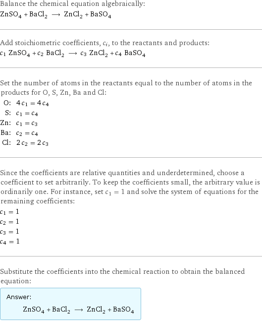 Balance the chemical equation algebraically: ZnSO_4 + BaCl_2 ⟶ ZnCl_2 + BaSO_4 Add stoichiometric coefficients, c_i, to the reactants and products: c_1 ZnSO_4 + c_2 BaCl_2 ⟶ c_3 ZnCl_2 + c_4 BaSO_4 Set the number of atoms in the reactants equal to the number of atoms in the products for O, S, Zn, Ba and Cl: O: | 4 c_1 = 4 c_4 S: | c_1 = c_4 Zn: | c_1 = c_3 Ba: | c_2 = c_4 Cl: | 2 c_2 = 2 c_3 Since the coefficients are relative quantities and underdetermined, choose a coefficient to set arbitrarily. To keep the coefficients small, the arbitrary value is ordinarily one. For instance, set c_1 = 1 and solve the system of equations for the remaining coefficients: c_1 = 1 c_2 = 1 c_3 = 1 c_4 = 1 Substitute the coefficients into the chemical reaction to obtain the balanced equation: Answer: |   | ZnSO_4 + BaCl_2 ⟶ ZnCl_2 + BaSO_4