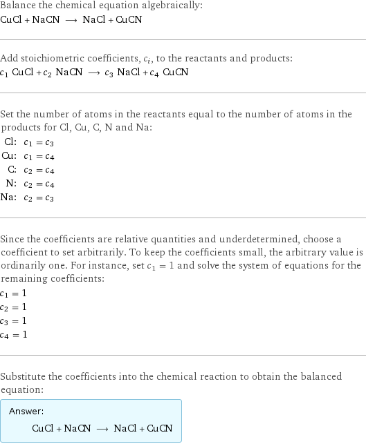 Balance the chemical equation algebraically: CuCl + NaCN ⟶ NaCl + CuCN Add stoichiometric coefficients, c_i, to the reactants and products: c_1 CuCl + c_2 NaCN ⟶ c_3 NaCl + c_4 CuCN Set the number of atoms in the reactants equal to the number of atoms in the products for Cl, Cu, C, N and Na: Cl: | c_1 = c_3 Cu: | c_1 = c_4 C: | c_2 = c_4 N: | c_2 = c_4 Na: | c_2 = c_3 Since the coefficients are relative quantities and underdetermined, choose a coefficient to set arbitrarily. To keep the coefficients small, the arbitrary value is ordinarily one. For instance, set c_1 = 1 and solve the system of equations for the remaining coefficients: c_1 = 1 c_2 = 1 c_3 = 1 c_4 = 1 Substitute the coefficients into the chemical reaction to obtain the balanced equation: Answer: |   | CuCl + NaCN ⟶ NaCl + CuCN