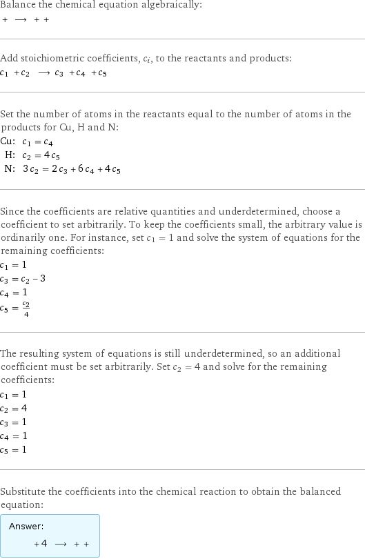 Balance the chemical equation algebraically:  + ⟶ + +  Add stoichiometric coefficients, c_i, to the reactants and products: c_1 + c_2 ⟶ c_3 + c_4 + c_5  Set the number of atoms in the reactants equal to the number of atoms in the products for Cu, H and N: Cu: | c_1 = c_4 H: | c_2 = 4 c_5 N: | 3 c_2 = 2 c_3 + 6 c_4 + 4 c_5 Since the coefficients are relative quantities and underdetermined, choose a coefficient to set arbitrarily. To keep the coefficients small, the arbitrary value is ordinarily one. For instance, set c_1 = 1 and solve the system of equations for the remaining coefficients: c_1 = 1 c_3 = c_2 - 3 c_4 = 1 c_5 = c_2/4 The resulting system of equations is still underdetermined, so an additional coefficient must be set arbitrarily. Set c_2 = 4 and solve for the remaining coefficients: c_1 = 1 c_2 = 4 c_3 = 1 c_4 = 1 c_5 = 1 Substitute the coefficients into the chemical reaction to obtain the balanced equation: Answer: |   | + 4 ⟶ + + 