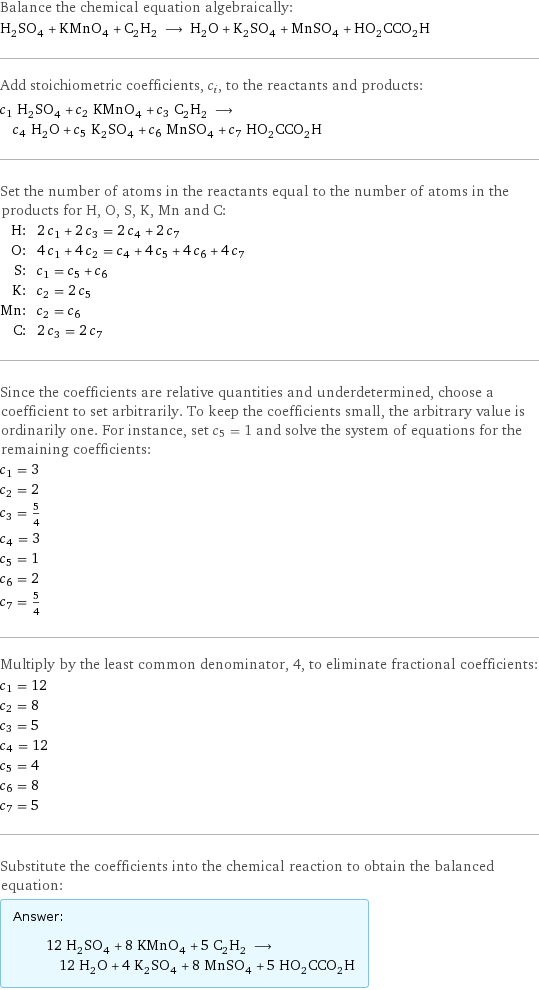 Balance the chemical equation algebraically: H_2SO_4 + KMnO_4 + C_2H_2 ⟶ H_2O + K_2SO_4 + MnSO_4 + HO_2CCO_2H Add stoichiometric coefficients, c_i, to the reactants and products: c_1 H_2SO_4 + c_2 KMnO_4 + c_3 C_2H_2 ⟶ c_4 H_2O + c_5 K_2SO_4 + c_6 MnSO_4 + c_7 HO_2CCO_2H Set the number of atoms in the reactants equal to the number of atoms in the products for H, O, S, K, Mn and C: H: | 2 c_1 + 2 c_3 = 2 c_4 + 2 c_7 O: | 4 c_1 + 4 c_2 = c_4 + 4 c_5 + 4 c_6 + 4 c_7 S: | c_1 = c_5 + c_6 K: | c_2 = 2 c_5 Mn: | c_2 = c_6 C: | 2 c_3 = 2 c_7 Since the coefficients are relative quantities and underdetermined, choose a coefficient to set arbitrarily. To keep the coefficients small, the arbitrary value is ordinarily one. For instance, set c_5 = 1 and solve the system of equations for the remaining coefficients: c_1 = 3 c_2 = 2 c_3 = 5/4 c_4 = 3 c_5 = 1 c_6 = 2 c_7 = 5/4 Multiply by the least common denominator, 4, to eliminate fractional coefficients: c_1 = 12 c_2 = 8 c_3 = 5 c_4 = 12 c_5 = 4 c_6 = 8 c_7 = 5 Substitute the coefficients into the chemical reaction to obtain the balanced equation: Answer: |   | 12 H_2SO_4 + 8 KMnO_4 + 5 C_2H_2 ⟶ 12 H_2O + 4 K_2SO_4 + 8 MnSO_4 + 5 HO_2CCO_2H