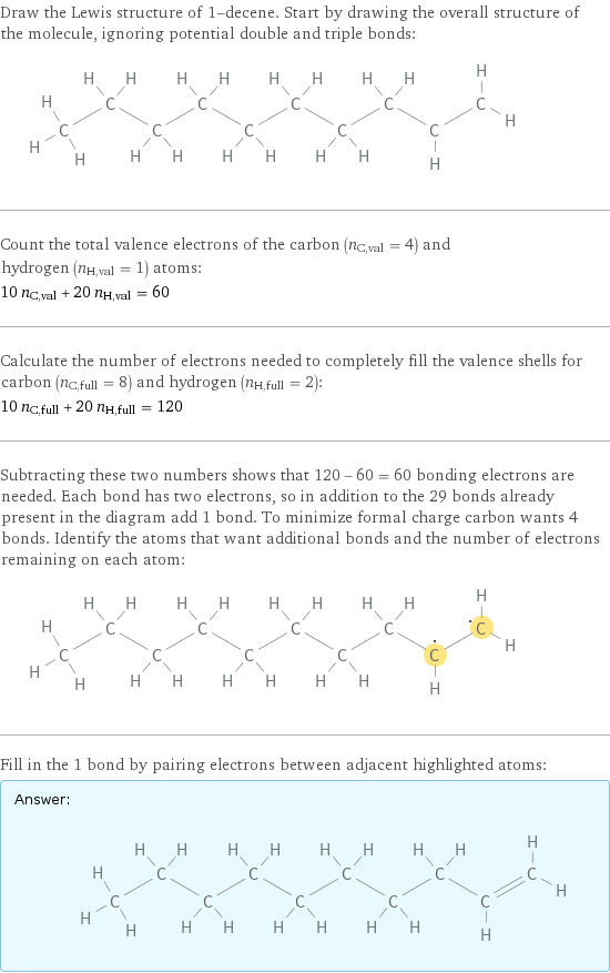 Draw the Lewis structure of 1-decene. Start by drawing the overall structure of the molecule, ignoring potential double and triple bonds:  Count the total valence electrons of the carbon (n_C, val = 4) and hydrogen (n_H, val = 1) atoms: 10 n_C, val + 20 n_H, val = 60 Calculate the number of electrons needed to completely fill the valence shells for carbon (n_C, full = 8) and hydrogen (n_H, full = 2): 10 n_C, full + 20 n_H, full = 120 Subtracting these two numbers shows that 120 - 60 = 60 bonding electrons are needed. Each bond has two electrons, so in addition to the 29 bonds already present in the diagram add 1 bond. To minimize formal charge carbon wants 4 bonds. Identify the atoms that want additional bonds and the number of electrons remaining on each atom:  Fill in the 1 bond by pairing electrons between adjacent highlighted atoms: Answer: |   | 