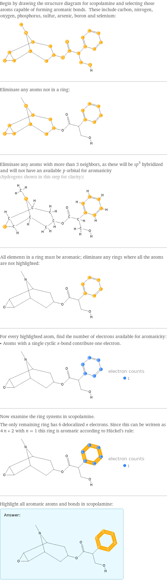 Begin by drawing the structure diagram for scopolamine and selecting those atoms capable of forming aromatic bonds. These include carbon, nitrogen, oxygen, phosphorus, sulfur, arsenic, boron and selenium:  Eliminate any atoms not in a ring:  Eliminate any atoms with more than 3 neighbors, as these will be sp^3 hybridized and will not have an available \!\(\*StyleBox[