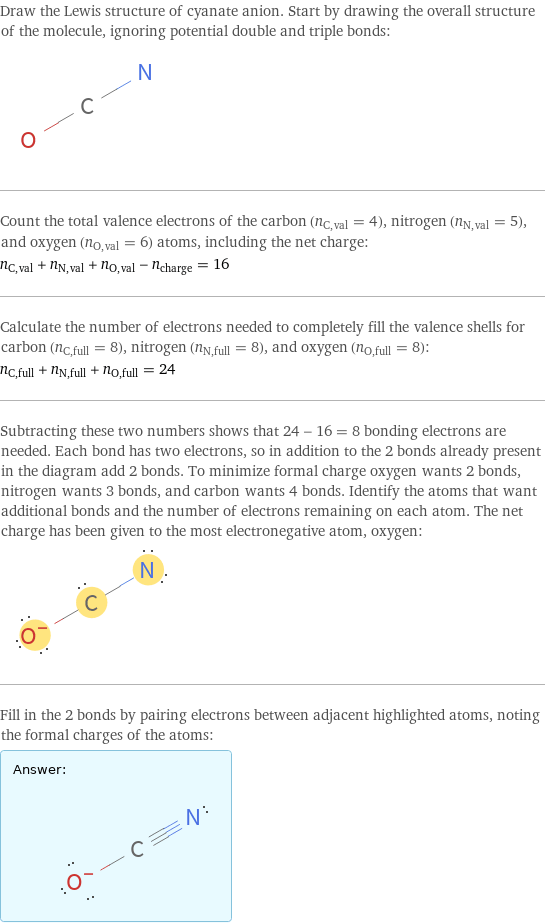 Draw the Lewis structure of cyanate anion. Start by drawing the overall structure of the molecule, ignoring potential double and triple bonds:  Count the total valence electrons of the carbon (n_C, val = 4), nitrogen (n_N, val = 5), and oxygen (n_O, val = 6) atoms, including the net charge: n_C, val + n_N, val + n_O, val - n_charge = 16 Calculate the number of electrons needed to completely fill the valence shells for carbon (n_C, full = 8), nitrogen (n_N, full = 8), and oxygen (n_O, full = 8): n_C, full + n_N, full + n_O, full = 24 Subtracting these two numbers shows that 24 - 16 = 8 bonding electrons are needed. Each bond has two electrons, so in addition to the 2 bonds already present in the diagram add 2 bonds. To minimize formal charge oxygen wants 2 bonds, nitrogen wants 3 bonds, and carbon wants 4 bonds. Identify the atoms that want additional bonds and the number of electrons remaining on each atom. The net charge has been given to the most electronegative atom, oxygen:  Fill in the 2 bonds by pairing electrons between adjacent highlighted atoms, noting the formal charges of the atoms: Answer: |   | 