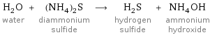 H_2O water + (NH_4)_2S diammonium sulfide ⟶ H_2S hydrogen sulfide + NH_4OH ammonium hydroxide