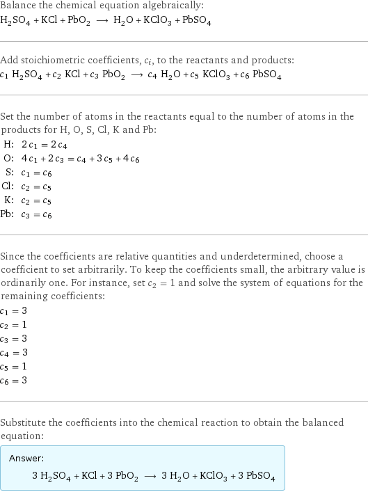 Balance the chemical equation algebraically: H_2SO_4 + KCl + PbO_2 ⟶ H_2O + KClO_3 + PbSO_4 Add stoichiometric coefficients, c_i, to the reactants and products: c_1 H_2SO_4 + c_2 KCl + c_3 PbO_2 ⟶ c_4 H_2O + c_5 KClO_3 + c_6 PbSO_4 Set the number of atoms in the reactants equal to the number of atoms in the products for H, O, S, Cl, K and Pb: H: | 2 c_1 = 2 c_4 O: | 4 c_1 + 2 c_3 = c_4 + 3 c_5 + 4 c_6 S: | c_1 = c_6 Cl: | c_2 = c_5 K: | c_2 = c_5 Pb: | c_3 = c_6 Since the coefficients are relative quantities and underdetermined, choose a coefficient to set arbitrarily. To keep the coefficients small, the arbitrary value is ordinarily one. For instance, set c_2 = 1 and solve the system of equations for the remaining coefficients: c_1 = 3 c_2 = 1 c_3 = 3 c_4 = 3 c_5 = 1 c_6 = 3 Substitute the coefficients into the chemical reaction to obtain the balanced equation: Answer: |   | 3 H_2SO_4 + KCl + 3 PbO_2 ⟶ 3 H_2O + KClO_3 + 3 PbSO_4