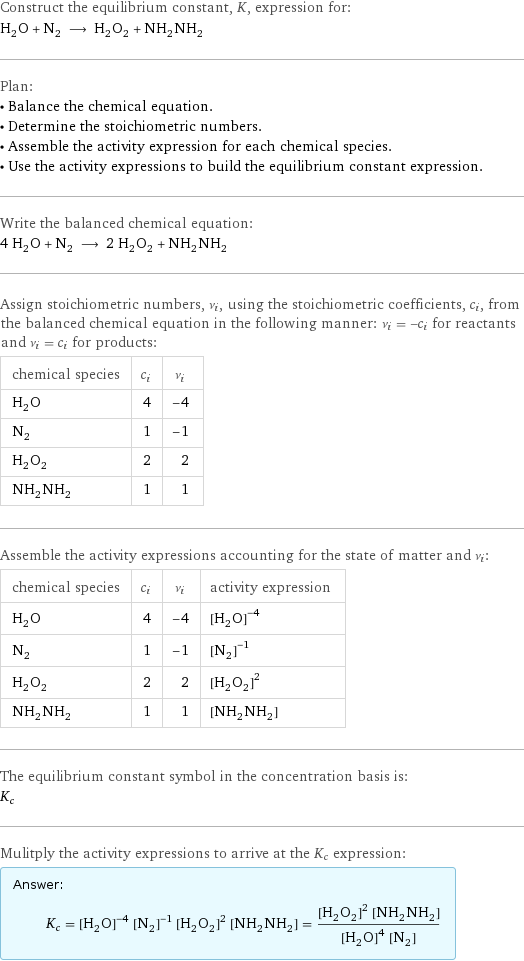 Construct the equilibrium constant, K, expression for: H_2O + N_2 ⟶ H_2O_2 + NH_2NH_2 Plan: • Balance the chemical equation. • Determine the stoichiometric numbers. • Assemble the activity expression for each chemical species. • Use the activity expressions to build the equilibrium constant expression. Write the balanced chemical equation: 4 H_2O + N_2 ⟶ 2 H_2O_2 + NH_2NH_2 Assign stoichiometric numbers, ν_i, using the stoichiometric coefficients, c_i, from the balanced chemical equation in the following manner: ν_i = -c_i for reactants and ν_i = c_i for products: chemical species | c_i | ν_i H_2O | 4 | -4 N_2 | 1 | -1 H_2O_2 | 2 | 2 NH_2NH_2 | 1 | 1 Assemble the activity expressions accounting for the state of matter and ν_i: chemical species | c_i | ν_i | activity expression H_2O | 4 | -4 | ([H2O])^(-4) N_2 | 1 | -1 | ([N2])^(-1) H_2O_2 | 2 | 2 | ([H2O2])^2 NH_2NH_2 | 1 | 1 | [NH2NH2] The equilibrium constant symbol in the concentration basis is: K_c Mulitply the activity expressions to arrive at the K_c expression: Answer: |   | K_c = ([H2O])^(-4) ([N2])^(-1) ([H2O2])^2 [NH2NH2] = (([H2O2])^2 [NH2NH2])/(([H2O])^4 [N2])