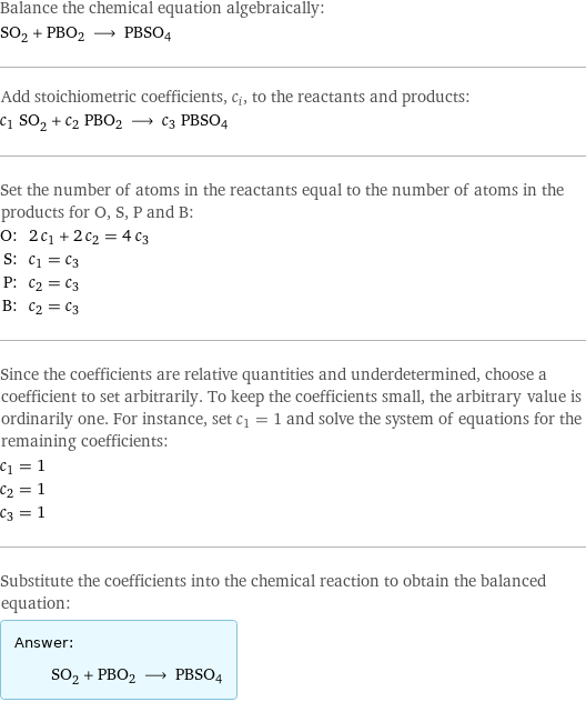 Balance the chemical equation algebraically: SO_2 + PBO2 ⟶ PBSO4 Add stoichiometric coefficients, c_i, to the reactants and products: c_1 SO_2 + c_2 PBO2 ⟶ c_3 PBSO4 Set the number of atoms in the reactants equal to the number of atoms in the products for O, S, P and B: O: | 2 c_1 + 2 c_2 = 4 c_3 S: | c_1 = c_3 P: | c_2 = c_3 B: | c_2 = c_3 Since the coefficients are relative quantities and underdetermined, choose a coefficient to set arbitrarily. To keep the coefficients small, the arbitrary value is ordinarily one. For instance, set c_1 = 1 and solve the system of equations for the remaining coefficients: c_1 = 1 c_2 = 1 c_3 = 1 Substitute the coefficients into the chemical reaction to obtain the balanced equation: Answer: |   | SO_2 + PBO2 ⟶ PBSO4