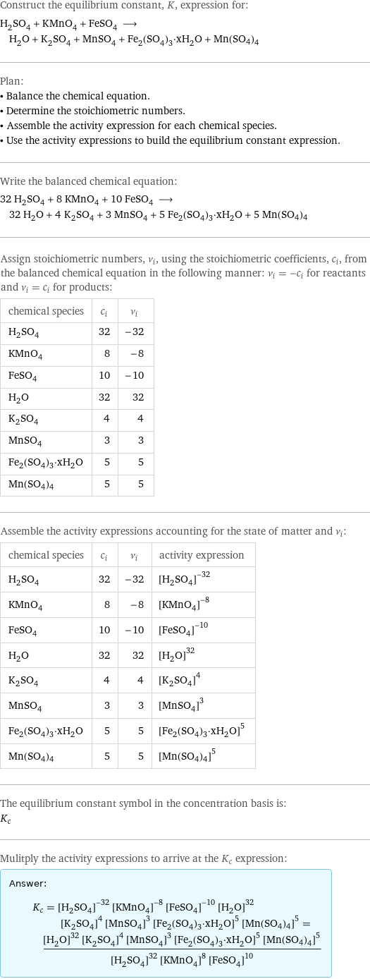 Construct the equilibrium constant, K, expression for: H_2SO_4 + KMnO_4 + FeSO_4 ⟶ H_2O + K_2SO_4 + MnSO_4 + Fe_2(SO_4)_3·xH_2O + Mn(SO4)4 Plan: • Balance the chemical equation. • Determine the stoichiometric numbers. • Assemble the activity expression for each chemical species. • Use the activity expressions to build the equilibrium constant expression. Write the balanced chemical equation: 32 H_2SO_4 + 8 KMnO_4 + 10 FeSO_4 ⟶ 32 H_2O + 4 K_2SO_4 + 3 MnSO_4 + 5 Fe_2(SO_4)_3·xH_2O + 5 Mn(SO4)4 Assign stoichiometric numbers, ν_i, using the stoichiometric coefficients, c_i, from the balanced chemical equation in the following manner: ν_i = -c_i for reactants and ν_i = c_i for products: chemical species | c_i | ν_i H_2SO_4 | 32 | -32 KMnO_4 | 8 | -8 FeSO_4 | 10 | -10 H_2O | 32 | 32 K_2SO_4 | 4 | 4 MnSO_4 | 3 | 3 Fe_2(SO_4)_3·xH_2O | 5 | 5 Mn(SO4)4 | 5 | 5 Assemble the activity expressions accounting for the state of matter and ν_i: chemical species | c_i | ν_i | activity expression H_2SO_4 | 32 | -32 | ([H2SO4])^(-32) KMnO_4 | 8 | -8 | ([KMnO4])^(-8) FeSO_4 | 10 | -10 | ([FeSO4])^(-10) H_2O | 32 | 32 | ([H2O])^32 K_2SO_4 | 4 | 4 | ([K2SO4])^4 MnSO_4 | 3 | 3 | ([MnSO4])^3 Fe_2(SO_4)_3·xH_2O | 5 | 5 | ([Fe2(SO4)3·xH2O])^5 Mn(SO4)4 | 5 | 5 | ([Mn(SO4)4])^5 The equilibrium constant symbol in the concentration basis is: K_c Mulitply the activity expressions to arrive at the K_c expression: Answer: |   | K_c = ([H2SO4])^(-32) ([KMnO4])^(-8) ([FeSO4])^(-10) ([H2O])^32 ([K2SO4])^4 ([MnSO4])^3 ([Fe2(SO4)3·xH2O])^5 ([Mn(SO4)4])^5 = (([H2O])^32 ([K2SO4])^4 ([MnSO4])^3 ([Fe2(SO4)3·xH2O])^5 ([Mn(SO4)4])^5)/(([H2SO4])^32 ([KMnO4])^8 ([FeSO4])^10)