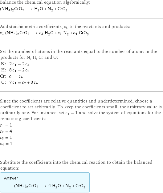 Balance the chemical equation algebraically: (NH4)2CrO7 ⟶ H_2O + N_2 + CrO_3 Add stoichiometric coefficients, c_i, to the reactants and products: c_1 (NH4)2CrO7 ⟶ c_2 H_2O + c_3 N_2 + c_4 CrO_3 Set the number of atoms in the reactants equal to the number of atoms in the products for N, H, Cr and O: N: | 2 c_1 = 2 c_3 H: | 8 c_1 = 2 c_2 Cr: | c_1 = c_4 O: | 7 c_1 = c_2 + 3 c_4 Since the coefficients are relative quantities and underdetermined, choose a coefficient to set arbitrarily. To keep the coefficients small, the arbitrary value is ordinarily one. For instance, set c_1 = 1 and solve the system of equations for the remaining coefficients: c_1 = 1 c_2 = 4 c_3 = 1 c_4 = 1 Substitute the coefficients into the chemical reaction to obtain the balanced equation: Answer: |   | (NH4)2CrO7 ⟶ 4 H_2O + N_2 + CrO_3