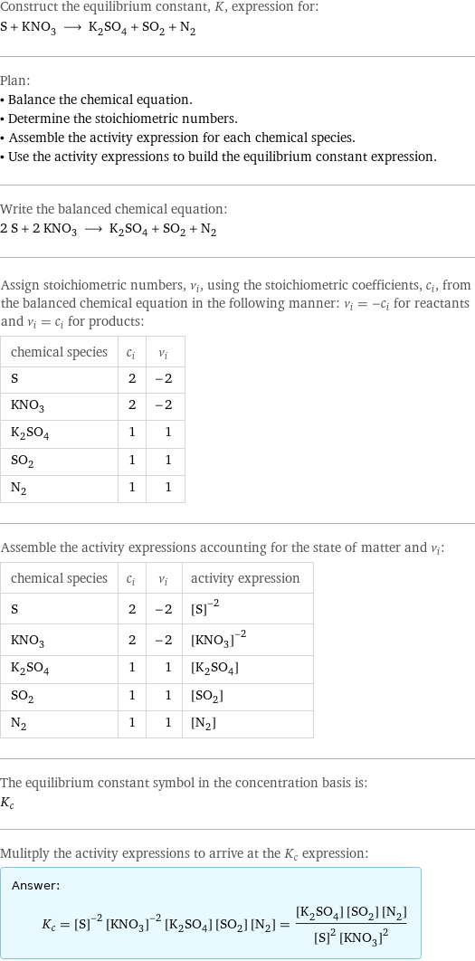 Construct the equilibrium constant, K, expression for: S + KNO_3 ⟶ K_2SO_4 + SO_2 + N_2 Plan: • Balance the chemical equation. • Determine the stoichiometric numbers. • Assemble the activity expression for each chemical species. • Use the activity expressions to build the equilibrium constant expression. Write the balanced chemical equation: 2 S + 2 KNO_3 ⟶ K_2SO_4 + SO_2 + N_2 Assign stoichiometric numbers, ν_i, using the stoichiometric coefficients, c_i, from the balanced chemical equation in the following manner: ν_i = -c_i for reactants and ν_i = c_i for products: chemical species | c_i | ν_i S | 2 | -2 KNO_3 | 2 | -2 K_2SO_4 | 1 | 1 SO_2 | 1 | 1 N_2 | 1 | 1 Assemble the activity expressions accounting for the state of matter and ν_i: chemical species | c_i | ν_i | activity expression S | 2 | -2 | ([S])^(-2) KNO_3 | 2 | -2 | ([KNO3])^(-2) K_2SO_4 | 1 | 1 | [K2SO4] SO_2 | 1 | 1 | [SO2] N_2 | 1 | 1 | [N2] The equilibrium constant symbol in the concentration basis is: K_c Mulitply the activity expressions to arrive at the K_c expression: Answer: |   | K_c = ([S])^(-2) ([KNO3])^(-2) [K2SO4] [SO2] [N2] = ([K2SO4] [SO2] [N2])/(([S])^2 ([KNO3])^2)