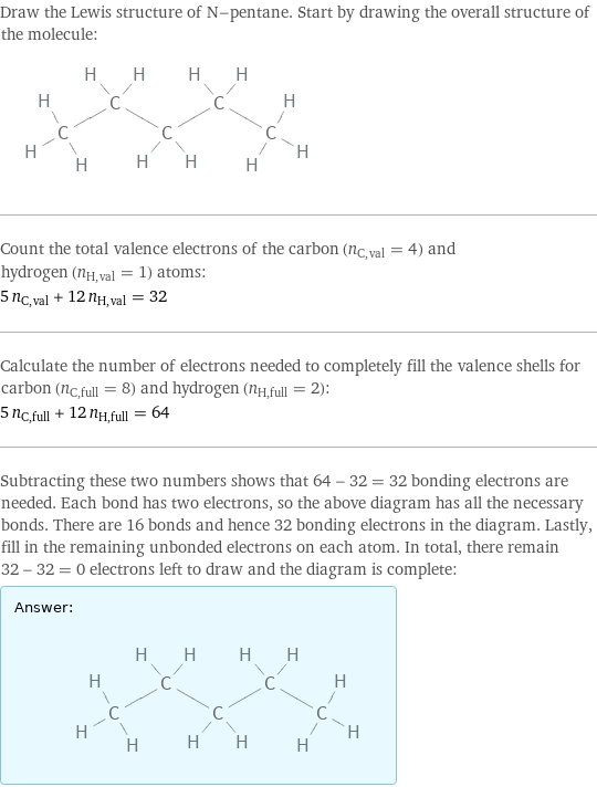 Draw the Lewis structure of N-pentane. Start by drawing the overall structure of the molecule:  Count the total valence electrons of the carbon (n_C, val = 4) and hydrogen (n_H, val = 1) atoms: 5 n_C, val + 12 n_H, val = 32 Calculate the number of electrons needed to completely fill the valence shells for carbon (n_C, full = 8) and hydrogen (n_H, full = 2): 5 n_C, full + 12 n_H, full = 64 Subtracting these two numbers shows that 64 - 32 = 32 bonding electrons are needed. Each bond has two electrons, so the above diagram has all the necessary bonds. There are 16 bonds and hence 32 bonding electrons in the diagram. Lastly, fill in the remaining unbonded electrons on each atom. In total, there remain 32 - 32 = 0 electrons left to draw and the diagram is complete: Answer: |   | 