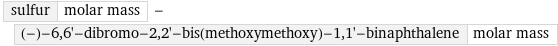 sulfur | molar mass - (-)-6, 6'-dibromo-2, 2'-bis(methoxymethoxy)-1, 1'-binaphthalene | molar mass