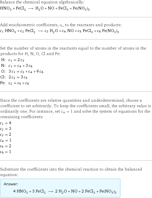 Balance the chemical equation algebraically: HNO_3 + FeCl_2 ⟶ H_2O + NO + FeCl_3 + Fe(NO_3)_3 Add stoichiometric coefficients, c_i, to the reactants and products: c_1 HNO_3 + c_2 FeCl_2 ⟶ c_3 H_2O + c_4 NO + c_5 FeCl_3 + c_6 Fe(NO_3)_3 Set the number of atoms in the reactants equal to the number of atoms in the products for H, N, O, Cl and Fe: H: | c_1 = 2 c_3 N: | c_1 = c_4 + 3 c_6 O: | 3 c_1 = c_3 + c_4 + 9 c_6 Cl: | 2 c_2 = 3 c_5 Fe: | c_2 = c_5 + c_6 Since the coefficients are relative quantities and underdetermined, choose a coefficient to set arbitrarily. To keep the coefficients small, the arbitrary value is ordinarily one. For instance, set c_4 = 1 and solve the system of equations for the remaining coefficients: c_1 = 4 c_2 = 3 c_3 = 2 c_4 = 1 c_5 = 2 c_6 = 1 Substitute the coefficients into the chemical reaction to obtain the balanced equation: Answer: |   | 4 HNO_3 + 3 FeCl_2 ⟶ 2 H_2O + NO + 2 FeCl_3 + Fe(NO_3)_3