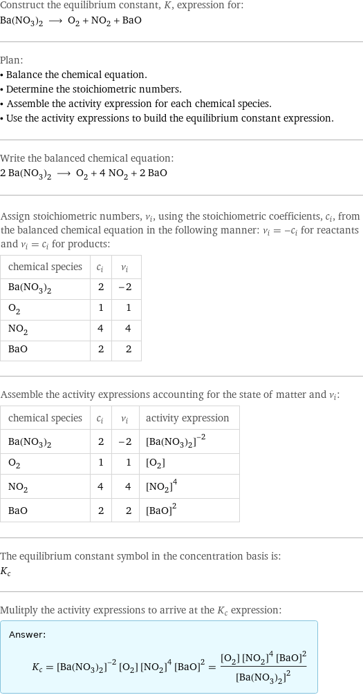 Construct the equilibrium constant, K, expression for: Ba(NO_3)_2 ⟶ O_2 + NO_2 + BaO Plan: • Balance the chemical equation. • Determine the stoichiometric numbers. • Assemble the activity expression for each chemical species. • Use the activity expressions to build the equilibrium constant expression. Write the balanced chemical equation: 2 Ba(NO_3)_2 ⟶ O_2 + 4 NO_2 + 2 BaO Assign stoichiometric numbers, ν_i, using the stoichiometric coefficients, c_i, from the balanced chemical equation in the following manner: ν_i = -c_i for reactants and ν_i = c_i for products: chemical species | c_i | ν_i Ba(NO_3)_2 | 2 | -2 O_2 | 1 | 1 NO_2 | 4 | 4 BaO | 2 | 2 Assemble the activity expressions accounting for the state of matter and ν_i: chemical species | c_i | ν_i | activity expression Ba(NO_3)_2 | 2 | -2 | ([Ba(NO3)2])^(-2) O_2 | 1 | 1 | [O2] NO_2 | 4 | 4 | ([NO2])^4 BaO | 2 | 2 | ([BaO])^2 The equilibrium constant symbol in the concentration basis is: K_c Mulitply the activity expressions to arrive at the K_c expression: Answer: |   | K_c = ([Ba(NO3)2])^(-2) [O2] ([NO2])^4 ([BaO])^2 = ([O2] ([NO2])^4 ([BaO])^2)/([Ba(NO3)2])^2