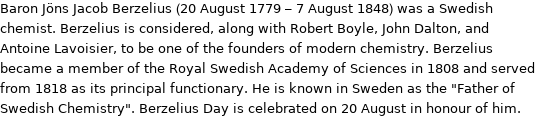 Baron Jöns Jacob Berzelius (20 August 1779 - 7 August 1848) was a Swedish chemist. Berzelius is considered, along with Robert Boyle, John Dalton, and Antoine Lavoisier, to be one of the founders of modern chemistry. Berzelius became a member of the Royal Swedish Academy of Sciences in 1808 and served from 1818 as its principal functionary. He is known in Sweden as the 