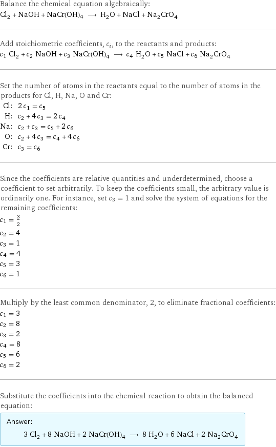 Balance the chemical equation algebraically: Cl_2 + NaOH + NaCr(OH)4 ⟶ H_2O + NaCl + Na_2CrO_4 Add stoichiometric coefficients, c_i, to the reactants and products: c_1 Cl_2 + c_2 NaOH + c_3 NaCr(OH)4 ⟶ c_4 H_2O + c_5 NaCl + c_6 Na_2CrO_4 Set the number of atoms in the reactants equal to the number of atoms in the products for Cl, H, Na, O and Cr: Cl: | 2 c_1 = c_5 H: | c_2 + 4 c_3 = 2 c_4 Na: | c_2 + c_3 = c_5 + 2 c_6 O: | c_2 + 4 c_3 = c_4 + 4 c_6 Cr: | c_3 = c_6 Since the coefficients are relative quantities and underdetermined, choose a coefficient to set arbitrarily. To keep the coefficients small, the arbitrary value is ordinarily one. For instance, set c_3 = 1 and solve the system of equations for the remaining coefficients: c_1 = 3/2 c_2 = 4 c_3 = 1 c_4 = 4 c_5 = 3 c_6 = 1 Multiply by the least common denominator, 2, to eliminate fractional coefficients: c_1 = 3 c_2 = 8 c_3 = 2 c_4 = 8 c_5 = 6 c_6 = 2 Substitute the coefficients into the chemical reaction to obtain the balanced equation: Answer: |   | 3 Cl_2 + 8 NaOH + 2 NaCr(OH)4 ⟶ 8 H_2O + 6 NaCl + 2 Na_2CrO_4