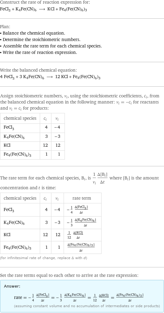 Construct the rate of reaction expression for: FeCl_3 + K4Fe(CN)6 ⟶ KCl + Fe4(Fe(CN)6)3 Plan: • Balance the chemical equation. • Determine the stoichiometric numbers. • Assemble the rate term for each chemical species. • Write the rate of reaction expression. Write the balanced chemical equation: 4 FeCl_3 + 3 K4Fe(CN)6 ⟶ 12 KCl + Fe4(Fe(CN)6)3 Assign stoichiometric numbers, ν_i, using the stoichiometric coefficients, c_i, from the balanced chemical equation in the following manner: ν_i = -c_i for reactants and ν_i = c_i for products: chemical species | c_i | ν_i FeCl_3 | 4 | -4 K4Fe(CN)6 | 3 | -3 KCl | 12 | 12 Fe4(Fe(CN)6)3 | 1 | 1 The rate term for each chemical species, B_i, is 1/ν_i(Δ[B_i])/(Δt) where [B_i] is the amount concentration and t is time: chemical species | c_i | ν_i | rate term FeCl_3 | 4 | -4 | -1/4 (Δ[FeCl3])/(Δt) K4Fe(CN)6 | 3 | -3 | -1/3 (Δ[K4Fe(CN)6])/(Δt) KCl | 12 | 12 | 1/12 (Δ[KCl])/(Δt) Fe4(Fe(CN)6)3 | 1 | 1 | (Δ[Fe4(Fe(CN)6)3])/(Δt) (for infinitesimal rate of change, replace Δ with d) Set the rate terms equal to each other to arrive at the rate expression: Answer: |   | rate = -1/4 (Δ[FeCl3])/(Δt) = -1/3 (Δ[K4Fe(CN)6])/(Δt) = 1/12 (Δ[KCl])/(Δt) = (Δ[Fe4(Fe(CN)6)3])/(Δt) (assuming constant volume and no accumulation of intermediates or side products)