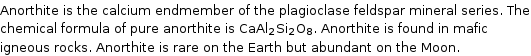 Anorthite is the calcium endmember of the plagioclase feldspar mineral series. The chemical formula of pure anorthite is CaAl_2Si_2O_8. Anorthite is found in mafic igneous rocks. Anorthite is rare on the Earth but abundant on the Moon.
