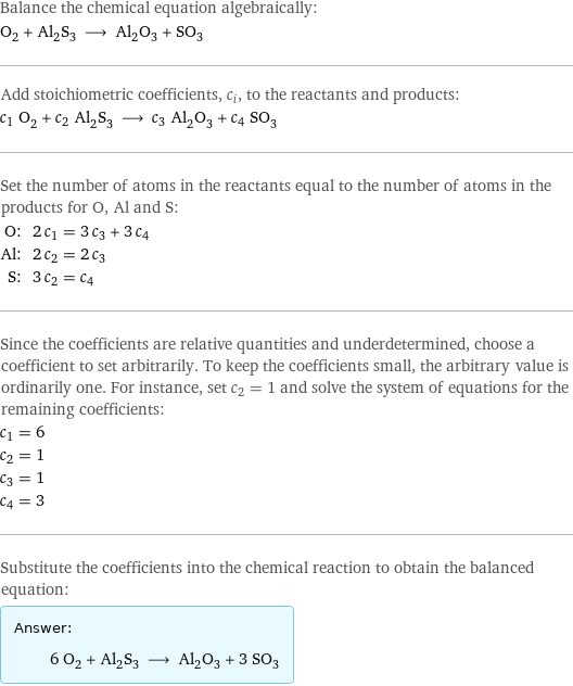 Balance the chemical equation algebraically: O_2 + Al_2S_3 ⟶ Al_2O_3 + SO_3 Add stoichiometric coefficients, c_i, to the reactants and products: c_1 O_2 + c_2 Al_2S_3 ⟶ c_3 Al_2O_3 + c_4 SO_3 Set the number of atoms in the reactants equal to the number of atoms in the products for O, Al and S: O: | 2 c_1 = 3 c_3 + 3 c_4 Al: | 2 c_2 = 2 c_3 S: | 3 c_2 = c_4 Since the coefficients are relative quantities and underdetermined, choose a coefficient to set arbitrarily. To keep the coefficients small, the arbitrary value is ordinarily one. For instance, set c_2 = 1 and solve the system of equations for the remaining coefficients: c_1 = 6 c_2 = 1 c_3 = 1 c_4 = 3 Substitute the coefficients into the chemical reaction to obtain the balanced equation: Answer: |   | 6 O_2 + Al_2S_3 ⟶ Al_2O_3 + 3 SO_3