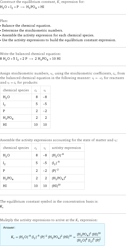 Construct the equilibrium constant, K, expression for: H_2O + I_2 + P ⟶ H_3PO_4 + HI Plan: • Balance the chemical equation. • Determine the stoichiometric numbers. • Assemble the activity expression for each chemical species. • Use the activity expressions to build the equilibrium constant expression. Write the balanced chemical equation: 8 H_2O + 5 I_2 + 2 P ⟶ 2 H_3PO_4 + 10 HI Assign stoichiometric numbers, ν_i, using the stoichiometric coefficients, c_i, from the balanced chemical equation in the following manner: ν_i = -c_i for reactants and ν_i = c_i for products: chemical species | c_i | ν_i H_2O | 8 | -8 I_2 | 5 | -5 P | 2 | -2 H_3PO_4 | 2 | 2 HI | 10 | 10 Assemble the activity expressions accounting for the state of matter and ν_i: chemical species | c_i | ν_i | activity expression H_2O | 8 | -8 | ([H2O])^(-8) I_2 | 5 | -5 | ([I2])^(-5) P | 2 | -2 | ([P])^(-2) H_3PO_4 | 2 | 2 | ([H3PO4])^2 HI | 10 | 10 | ([HI])^10 The equilibrium constant symbol in the concentration basis is: K_c Mulitply the activity expressions to arrive at the K_c expression: Answer: |   | K_c = ([H2O])^(-8) ([I2])^(-5) ([P])^(-2) ([H3PO4])^2 ([HI])^10 = (([H3PO4])^2 ([HI])^10)/(([H2O])^8 ([I2])^5 ([P])^2)