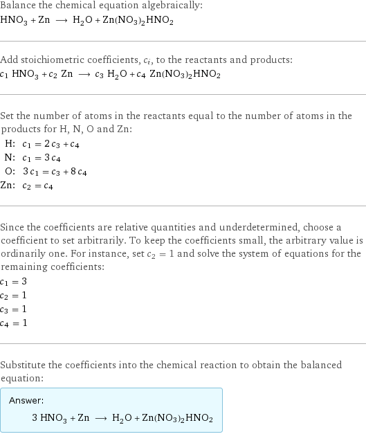 Balance the chemical equation algebraically: HNO_3 + Zn ⟶ H_2O + Zn(NO3)2HNO2 Add stoichiometric coefficients, c_i, to the reactants and products: c_1 HNO_3 + c_2 Zn ⟶ c_3 H_2O + c_4 Zn(NO3)2HNO2 Set the number of atoms in the reactants equal to the number of atoms in the products for H, N, O and Zn: H: | c_1 = 2 c_3 + c_4 N: | c_1 = 3 c_4 O: | 3 c_1 = c_3 + 8 c_4 Zn: | c_2 = c_4 Since the coefficients are relative quantities and underdetermined, choose a coefficient to set arbitrarily. To keep the coefficients small, the arbitrary value is ordinarily one. For instance, set c_2 = 1 and solve the system of equations for the remaining coefficients: c_1 = 3 c_2 = 1 c_3 = 1 c_4 = 1 Substitute the coefficients into the chemical reaction to obtain the balanced equation: Answer: |   | 3 HNO_3 + Zn ⟶ H_2O + Zn(NO3)2HNO2