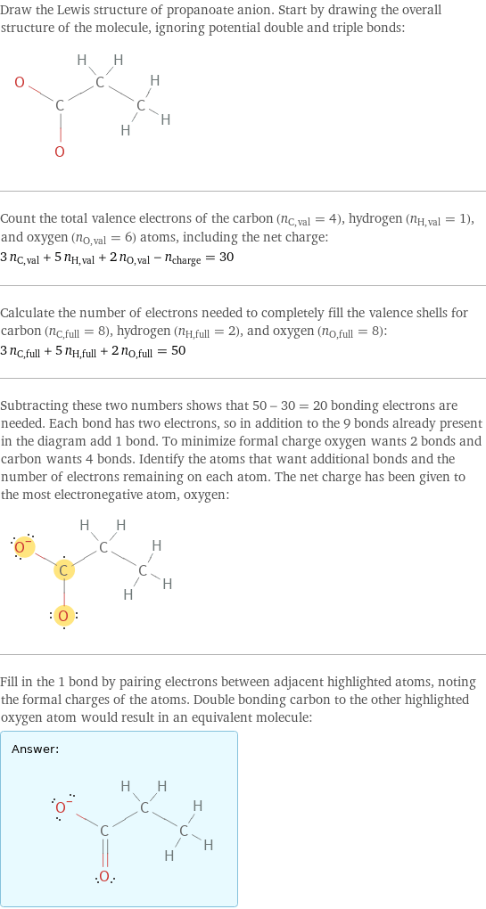 Draw the Lewis structure of propanoate anion. Start by drawing the overall structure of the molecule, ignoring potential double and triple bonds:  Count the total valence electrons of the carbon (n_C, val = 4), hydrogen (n_H, val = 1), and oxygen (n_O, val = 6) atoms, including the net charge: 3 n_C, val + 5 n_H, val + 2 n_O, val - n_charge = 30 Calculate the number of electrons needed to completely fill the valence shells for carbon (n_C, full = 8), hydrogen (n_H, full = 2), and oxygen (n_O, full = 8): 3 n_C, full + 5 n_H, full + 2 n_O, full = 50 Subtracting these two numbers shows that 50 - 30 = 20 bonding electrons are needed. Each bond has two electrons, so in addition to the 9 bonds already present in the diagram add 1 bond. To minimize formal charge oxygen wants 2 bonds and carbon wants 4 bonds. Identify the atoms that want additional bonds and the number of electrons remaining on each atom. The net charge has been given to the most electronegative atom, oxygen:  Fill in the 1 bond by pairing electrons between adjacent highlighted atoms, noting the formal charges of the atoms. Double bonding carbon to the other highlighted oxygen atom would result in an equivalent molecule: Answer: |   | 