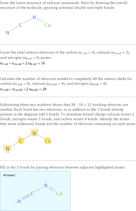 Draw the Lewis structure of calcium cyanamide. Start by drawing the overall structure of the molecule, ignoring potential double and triple bonds:  Count the total valence electrons of the carbon (n_C, val = 4), calcium (n_Ca, val = 2), and nitrogen (n_N, val = 5) atoms: n_C, val + n_Ca, val + 2 n_N, val = 16 Calculate the number of electrons needed to completely fill the valence shells for carbon (n_C, full = 8), calcium (n_Ca, full = 4), and nitrogen (n_N, full = 8): n_C, full + n_Ca, full + 2 n_N, full = 28 Subtracting these two numbers shows that 28 - 16 = 12 bonding electrons are needed. Each bond has two electrons, so in addition to the 3 bonds already present in the diagram add 3 bonds. To minimize formal charge calcium wants 2 bonds, nitrogen wants 3 bonds, and carbon wants 4 bonds. Identify the atoms that want additional bonds and the number of electrons remaining on each atom:  Fill in the 3 bonds by pairing electrons between adjacent highlighted atoms: Answer: |   | 