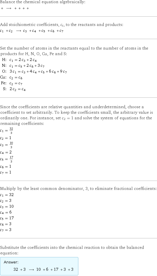 Balance the chemical equation algebraically:  + ⟶ + + + +  Add stoichiometric coefficients, c_i, to the reactants and products: c_1 + c_2 ⟶ c_3 + c_4 + c_5 + c_6 + c_7  Set the number of atoms in the reactants equal to the number of atoms in the products for H, N, O, Cu, Fe and S: H: | c_1 = 2 c_3 + 2 c_4 N: | c_1 = c_5 + 2 c_6 + 3 c_7 O: | 3 c_1 = c_3 + 4 c_4 + c_5 + 6 c_6 + 9 c_7 Cu: | c_2 = c_6 Fe: | c_2 = c_7 S: | 2 c_2 = c_4 Since the coefficients are relative quantities and underdetermined, choose a coefficient to set arbitrarily. To keep the coefficients small, the arbitrary value is ordinarily one. For instance, set c_2 = 1 and solve the system of equations for the remaining coefficients: c_1 = 32/3 c_2 = 1 c_3 = 10/3 c_4 = 2 c_5 = 17/3 c_6 = 1 c_7 = 1 Multiply by the least common denominator, 3, to eliminate fractional coefficients: c_1 = 32 c_2 = 3 c_3 = 10 c_4 = 6 c_5 = 17 c_6 = 3 c_7 = 3 Substitute the coefficients into the chemical reaction to obtain the balanced equation: Answer: |   | 32 + 3 ⟶ 10 + 6 + 17 + 3 + 3 