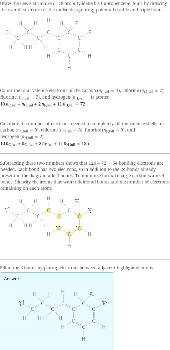 Draw the Lewis structure of chlorobutylidene bis fluorobenzene. Start by drawing the overall structure of the molecule, ignoring potential double and triple bonds:  Count the total valence electrons of the carbon (n_C, val = 4), chlorine (n_Cl, val = 7), fluorine (n_F, val = 7), and hydrogen (n_H, val = 1) atoms: 10 n_C, val + n_Cl, val + 2 n_F, val + 11 n_H, val = 72 Calculate the number of electrons needed to completely fill the valence shells for carbon (n_C, full = 8), chlorine (n_Cl, full = 8), fluorine (n_F, full = 8), and hydrogen (n_H, full = 2): 10 n_C, full + n_Cl, full + 2 n_F, full + 11 n_H, full = 126 Subtracting these two numbers shows that 126 - 72 = 54 bonding electrons are needed. Each bond has two electrons, so in addition to the 24 bonds already present in the diagram add 3 bonds. To minimize formal charge carbon wants 4 bonds. Identify the atoms that want additional bonds and the number of electrons remaining on each atom:  Fill in the 3 bonds by pairing electrons between adjacent highlighted atoms: Answer: |   | 