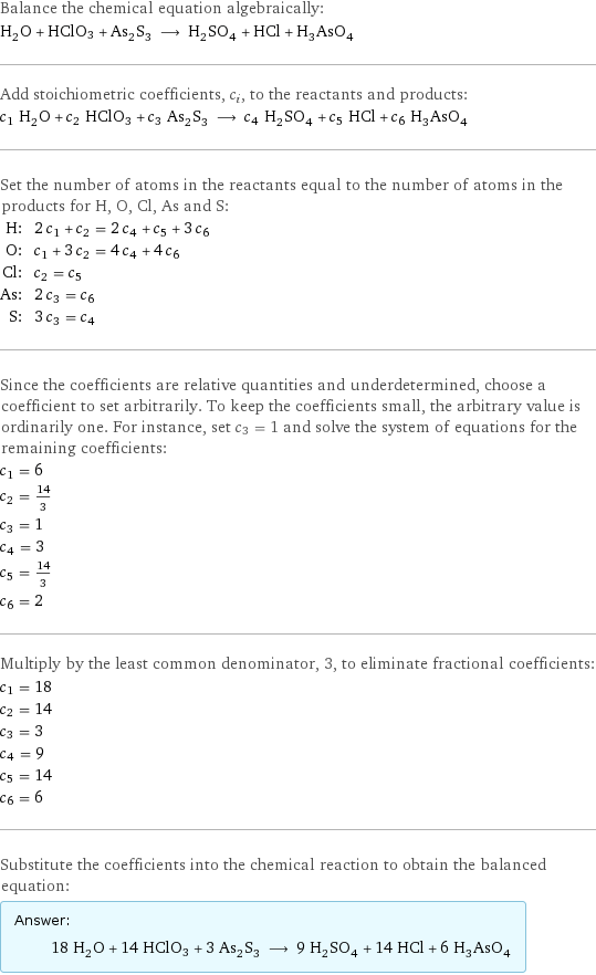 Balance the chemical equation algebraically: H_2O + HClO3 + As_2S_3 ⟶ H_2SO_4 + HCl + H_3AsO_4 Add stoichiometric coefficients, c_i, to the reactants and products: c_1 H_2O + c_2 HClO3 + c_3 As_2S_3 ⟶ c_4 H_2SO_4 + c_5 HCl + c_6 H_3AsO_4 Set the number of atoms in the reactants equal to the number of atoms in the products for H, O, Cl, As and S: H: | 2 c_1 + c_2 = 2 c_4 + c_5 + 3 c_6 O: | c_1 + 3 c_2 = 4 c_4 + 4 c_6 Cl: | c_2 = c_5 As: | 2 c_3 = c_6 S: | 3 c_3 = c_4 Since the coefficients are relative quantities and underdetermined, choose a coefficient to set arbitrarily. To keep the coefficients small, the arbitrary value is ordinarily one. For instance, set c_3 = 1 and solve the system of equations for the remaining coefficients: c_1 = 6 c_2 = 14/3 c_3 = 1 c_4 = 3 c_5 = 14/3 c_6 = 2 Multiply by the least common denominator, 3, to eliminate fractional coefficients: c_1 = 18 c_2 = 14 c_3 = 3 c_4 = 9 c_5 = 14 c_6 = 6 Substitute the coefficients into the chemical reaction to obtain the balanced equation: Answer: |   | 18 H_2O + 14 HClO3 + 3 As_2S_3 ⟶ 9 H_2SO_4 + 14 HCl + 6 H_3AsO_4